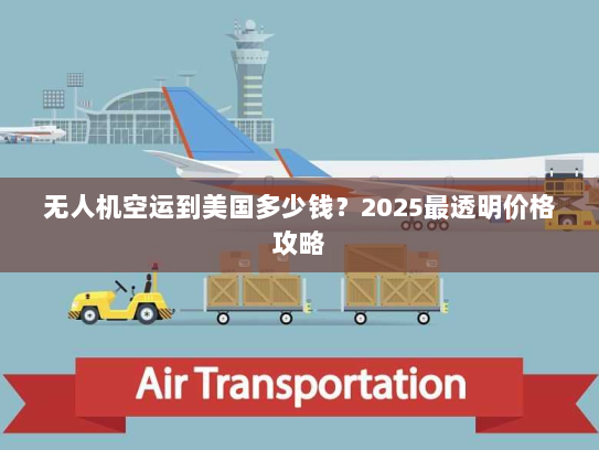 无人机空运到美国多少钱？2025最透明价格攻略