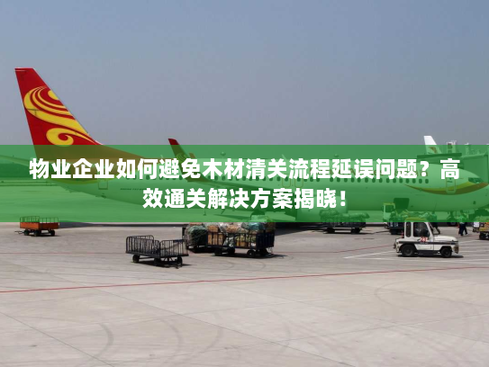 物业企业如何避免木材清关流程延误问题?高效通关解决方案揭晓! 物业企业如何避免木材清关流程延误问题?高效通关解决方案揭晓!