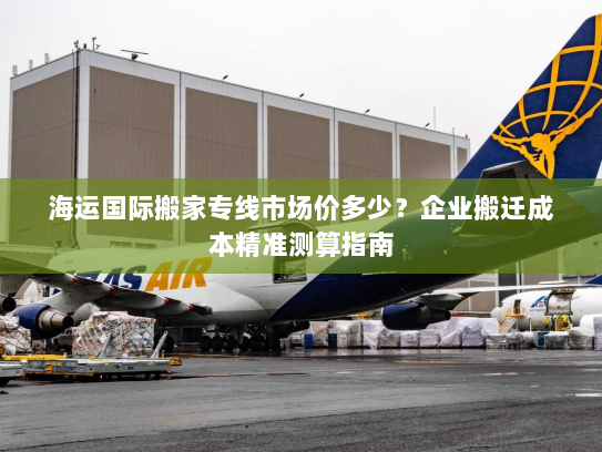 海运国际搬家专线市场价多少?企业搬迁成本精准测算指南 海运国际搬家专线市场价多少?企业搬迁成本精准测算指南