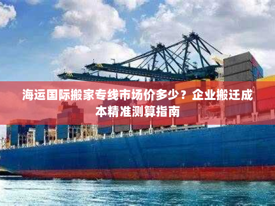 海运国际搬家专线市场价多少?企业搬迁成本精准测算指南 海运国际搬家专线市场价多少?企业搬迁成本精准测算指南