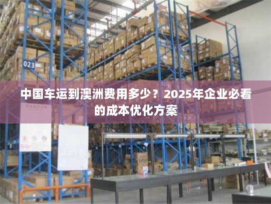 中国车运到澳洲费用多少?2025年企业必看的成本优化方案 中国车运到澳洲费用多少?2025年企业必看的成本优化方案