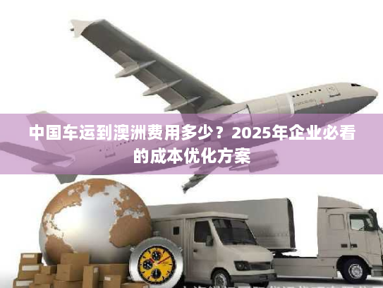 中国车运到澳洲费用多少?2025年企业必看的成本优化方案 中国车运到澳洲费用多少?2025年企业必看的成本优化方案
