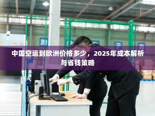 中国空运到欧洲价格多少，2025年成本解析与省钱策略