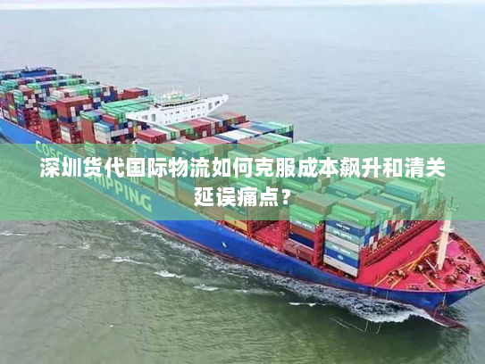 深圳货代国际物流如何克服成本飙升和清关延误痛点? 深圳货代国际物流如何克服成本飙升和清关延误痛点?