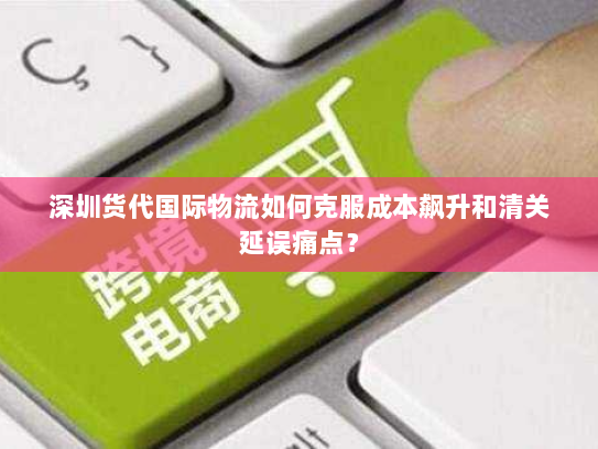 深圳货代国际物流如何克服成本飙升和清关延误痛点? 深圳货代国际物流如何克服成本飙升和清关延误痛点?