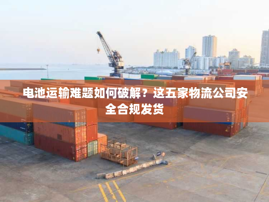 电池运输难题如何破解?这五家物流公司安全合规发货 电池运输难题如何破解?这五家物流公司安全合规发货