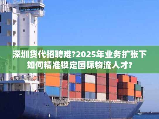 深圳货代招聘难?2025年业务扩张下如何精准锁定国际物流人才?