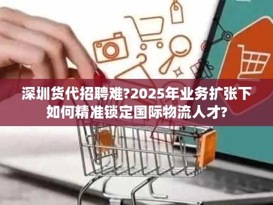 深圳货代招聘难?2025年业务扩张下如何精准锁定国际物流人才?