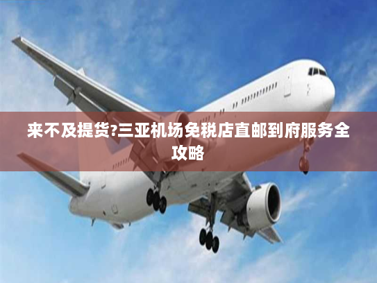 来不及提货?三亚机场免税店直邮到府服务全攻略