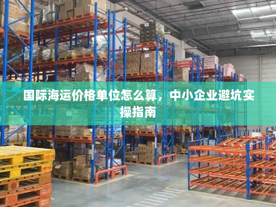 国际海运价格单位怎么算，中小企业避坑实操指南