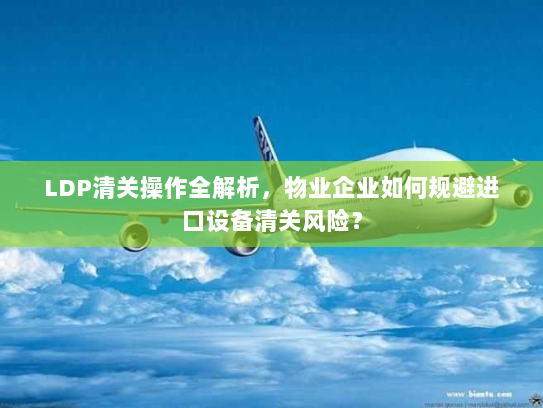 LDP清关操作全解析,物业企业如何规避进口设备清关风险? LDP清关操作全解析,物业企业如何规避进口设备清关风险?