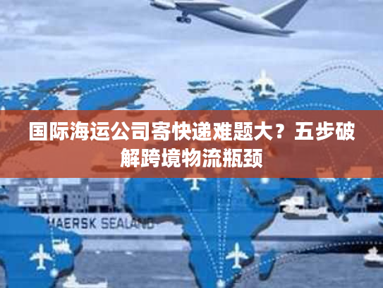 国际海运公司寄快递难题大？五步破解跨境物流瓶颈