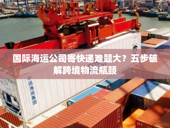 国际海运公司寄快递难题大？五步破解跨境物流瓶颈