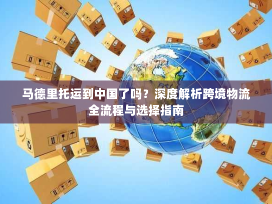 马德里托运到中国了吗？深度解析跨境物流全流程与选择指南
