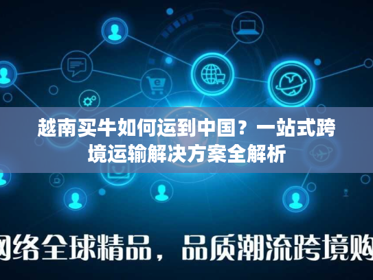 越南买牛如何运到中国？一站式跨境运输解决方案全解析