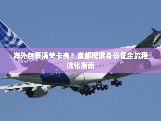 海外包裹清关卡壳?直邮提供身份证全流程优化指南 海外包裹清关卡壳?直邮提供身份证全流程优化指南