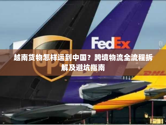 越南货物怎样运到中国？跨境物流全流程拆解及避坑指南