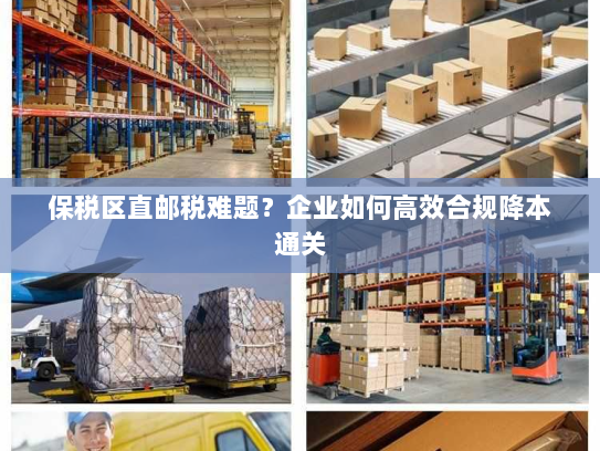 保税区直邮税难题?企业如何高效合规降本通关 保税区直邮税难题?企业如何高效合规降本通关