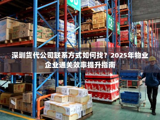 深圳货代公司联系方式如何找？2025年物业企业通关效率提升指南