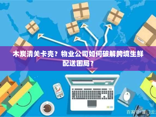 木炭清关卡壳?物业公司如何破解跨境生鲜配送困局? 木炭清关卡壳?物业公司如何破解跨境生鲜配送困局?