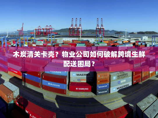 木炭清关卡壳?物业公司如何破解跨境生鲜配送困局? 木炭清关卡壳?物业公司如何破解跨境生鲜配送困局?