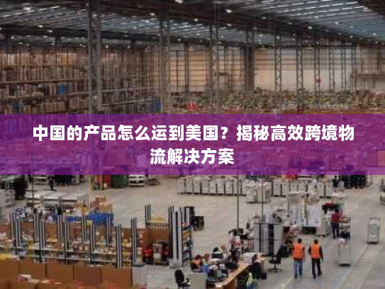 中国的产品怎么运到美国?揭秘高效跨境物流解决方案 中国的产品怎么运到美国?揭秘高效跨境物流解决方案