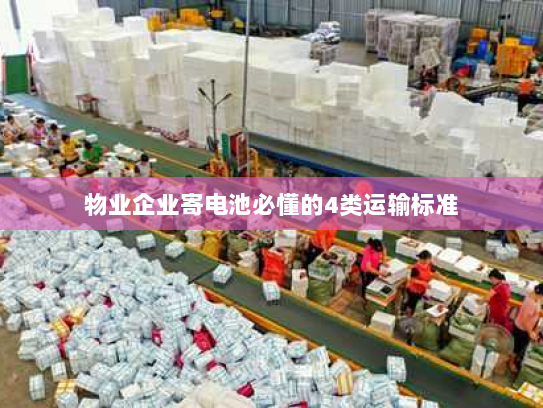 物业企业寄电池必懂的4类运输标准