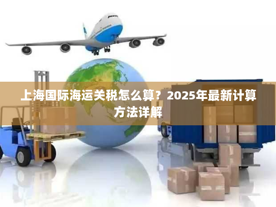 上海国际海运关税怎么算?2025年最新计算方法详解 上海国际海运关税怎么算?2025年最新计算方法详解