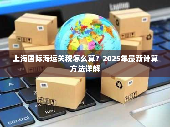 上海国际海运关税怎么算?2025年最新计算方法详解 上海国际海运关税怎么算?2025年最新计算方法详解