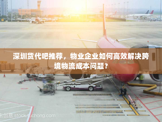 深圳货代吧推荐,物业企业如何高效解决跨境物流成本问题? 深圳货代吧推荐,物业企业如何高效解决跨境物流成本问题?
