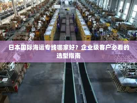 日本国际海运专线哪家好?企业级客户必看的选型指南 日本国际海运专线哪家好?企业级客户必看的选型指南