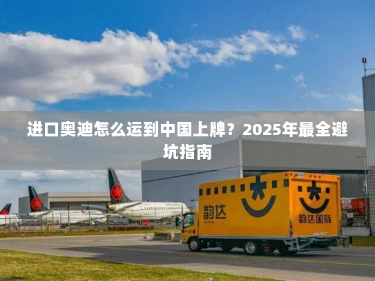 进口奥迪怎么运到中国上牌？2025年最全避坑指南