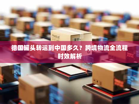 德国罐头转运到中国多久？跨境物流全流程时效解析