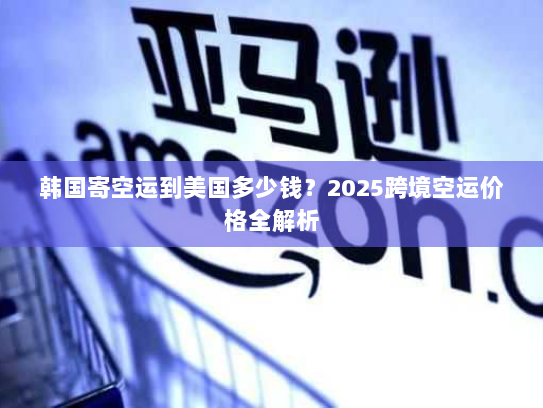 韩国寄空运到美国多少钱?2025跨境空运价格全解析 韩国寄空运到美国多少钱?2025跨境空运价格全解析