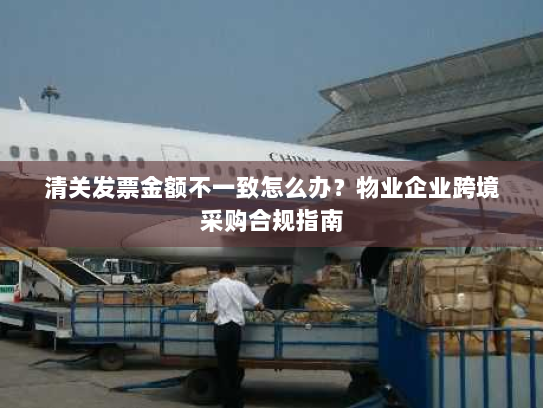 清关发票金额不一致怎么办？物业企业跨境采购合规指南