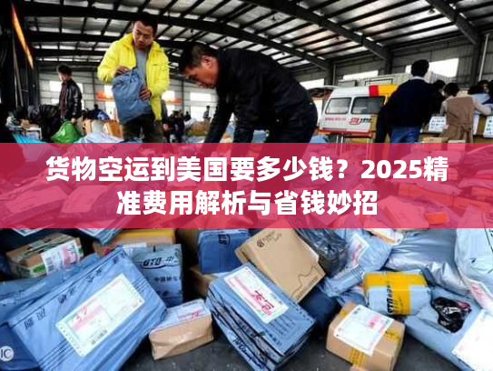 货物空运到美国要多少钱？2025精准费用解析与省钱妙招