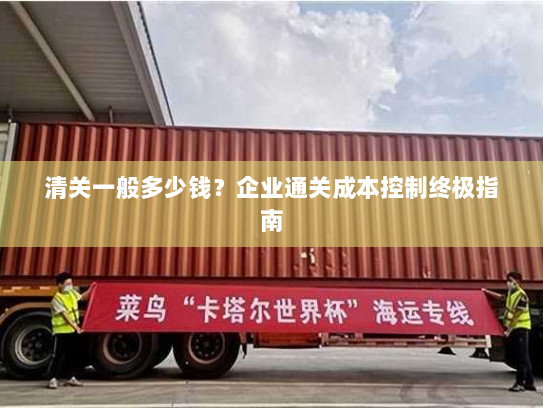 清关一般多少钱?企业通关成本控制终极指南 清关一般多少钱?企业通关成本控制终极指南