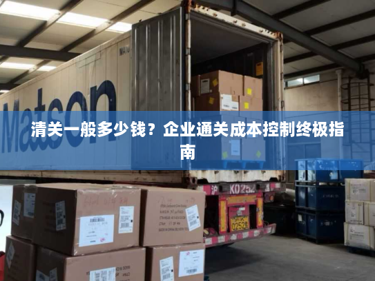 清关一般多少钱?企业通关成本控制终极指南 清关一般多少钱?企业通关成本控制终极指南