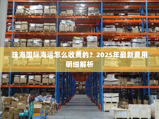 珠海国际海运怎么收费的?2025年最新费用明细解析 珠海国际海运怎么收费的?2025年最新费用明细解析