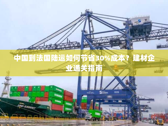 中国到法国陆运如何节省30%成本?建材企业通关指南 中国到法国陆运如何节省30%成本?建材企业通关指南