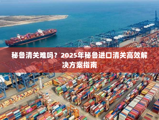 秘鲁清关难吗？2025年秘鲁进口清关高效解决方案指南