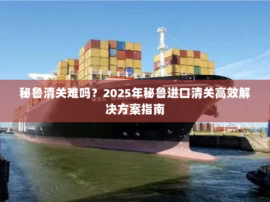 秘鲁清关难吗？2025年秘鲁进口清关高效解决方案指南