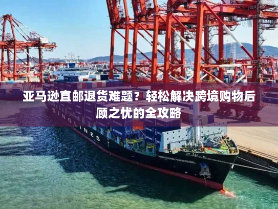 亚马逊直邮退货难题？轻松解决跨境购物后顾之忧的全攻略