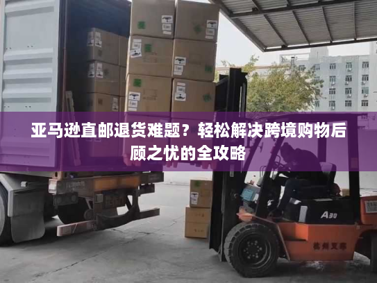 亚马逊直邮退货难题？轻松解决跨境购物后顾之忧的全攻略