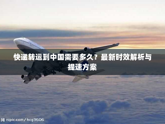 快递转运到中国需要多久?最新时效解析与提速方案 快递转运到中国需要多久?最新时效解析与提速方案