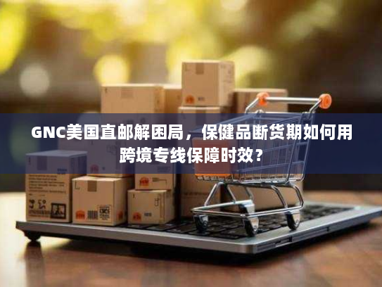 GNC美国直邮解困局，保健品断货期如何用跨境专线保障时效？