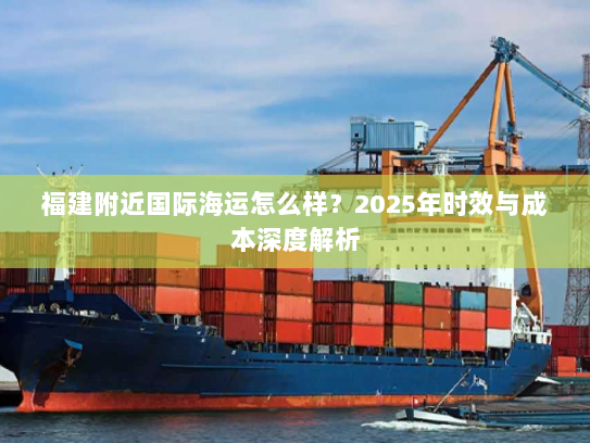 福建附近国际海运怎么样?2025年时效与成本深度解析 福建附近国际海运怎么样?2025年时效与成本深度解析