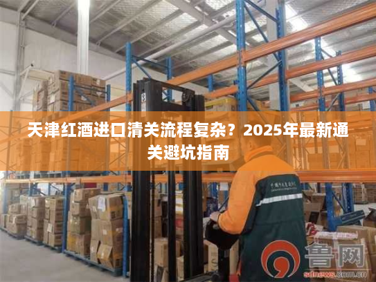 天津红酒进口清关流程复杂?2025年最新通关避坑指南 天津红酒进口清关流程复杂?2025年最新通关避坑指南