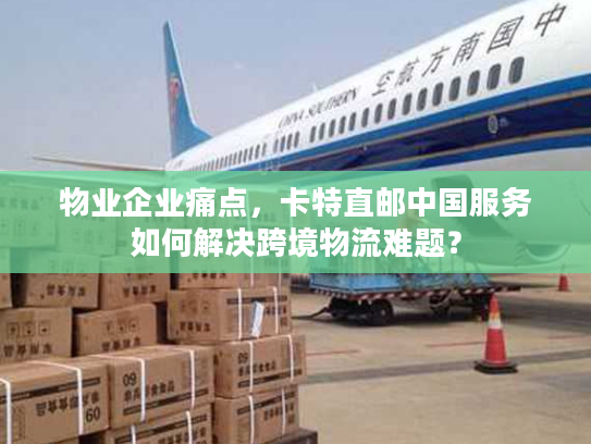 物业企业痛点，卡特直邮中国服务如何解决跨境物流难题？