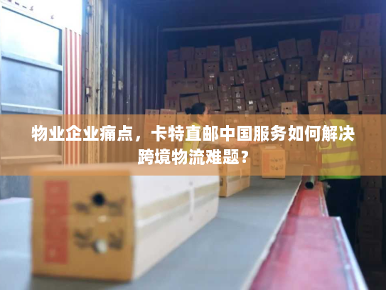 物业企业痛点,卡特直邮中国服务如何解决跨境物流难题? 物业企业痛点,卡特直邮中国服务如何解决跨境物流难题?